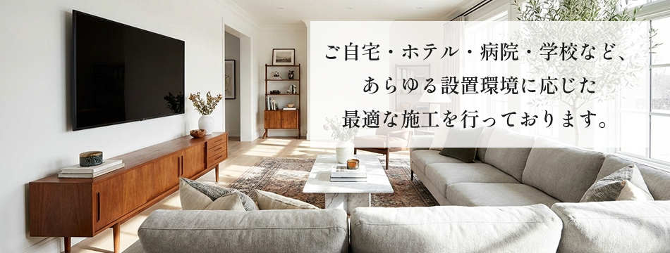 ご自宅・ホテル・病院・学校など、あらゆる設置環境に応じた最適な施工を行っております。